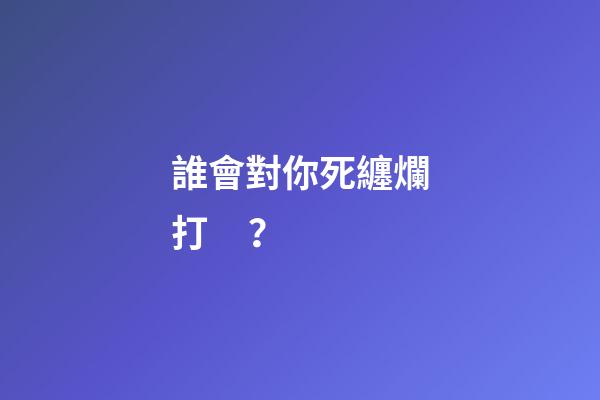 誰會對你死纏爛打？